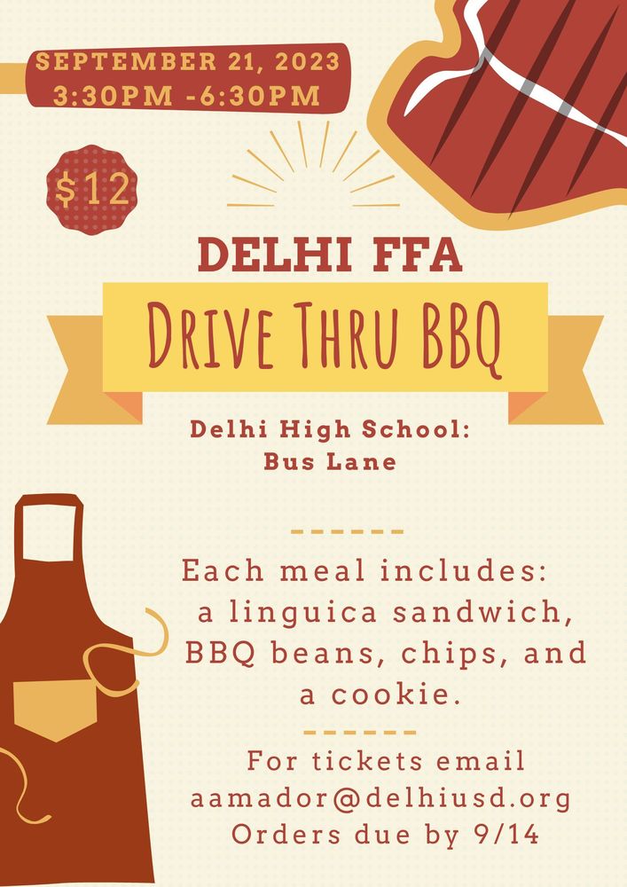 ​​Delhi High School FFA will be holding a BBQ Drive through Dinner September 21, 2023 afterschool from 3:30 pm to 6:30 pm.  Drive through the Hawk Lane, also known as the bus lane, to pick up dinners on September 21st.  Each meal includes a linguica sandwich, BBQ beans, chips, and a cookie.  Each ticket is $12.  Email Ms. Amador for tickets at aamador@delhiusd.org or purchase from Delhi FFA member by September 14.    Thank you for your support.