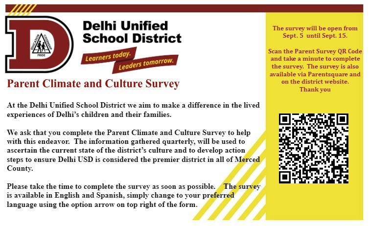 At the Delhi Unified School District we aim to make a difference in the lived experiences of Delhi’s children and their families  We ask that you complete the Parent Climate and Culture Survey to help with this endeavor.  The information gathered quarterly, will be used to ascertain the current state of the district’s culture and to develop action steps to ensure Delhi USD is considered the premier district in all of Merced County.    Please take the time to complete the survey as soon as possible.    The survey open until September 15 and is available in English and Spanish, simply change to your preferred language using the option arrow on top right of the form.    Select one of the links: Parent Survey in English Parent Survey in Spanish  You may also scan the QR code and it will direct you to the parent survey.  