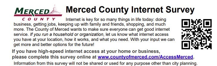 Merced County Office Education is working with our partners at the County of Merced to identify access and quality needs of internet service throughout the County. The survey will a few minutes of your time, but we need to collect information from you so Merced County can get access to better broadband service.  The survey can be accessed by clicking the link below. https://www.countyofmerced.com/accessmerced-survey